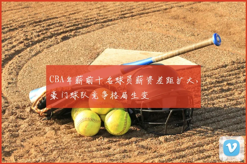CBA年薪前十名球员薪资差距扩大,豪门球队竞争格局生变