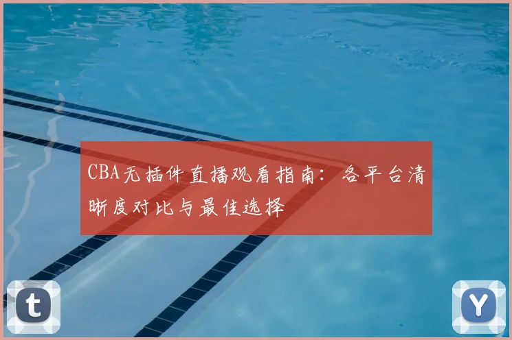 CBA无插件直播观看指南：各平台清晰度对比与最佳选择