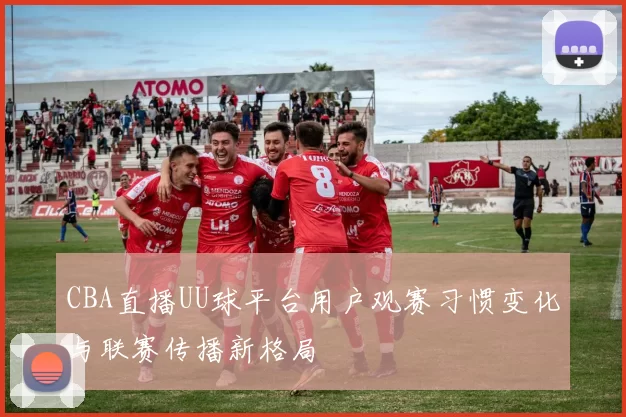 CBA直播UU球平台用户观赛习惯变化与联赛传播新格局