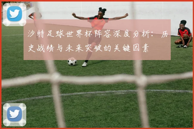 沙特足球世界杯阵容深度分析：历史战绩与未来突破的关键因素