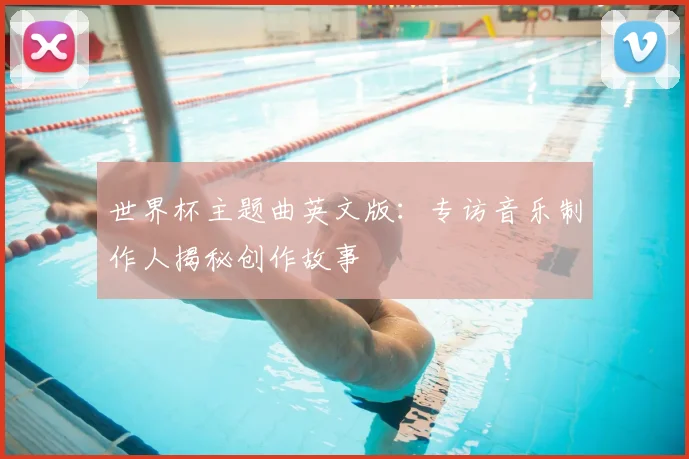世界杯主题曲英文版:专访音乐制作人揭秘创作故事