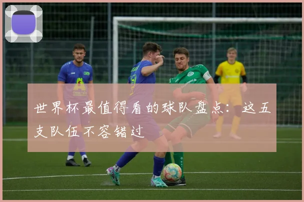 世界杯最值得看的球队盘点：这五支队伍不容错过