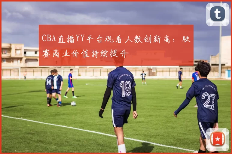 CBA直播YY平台观看人数创新高,联赛商业价值持续提升