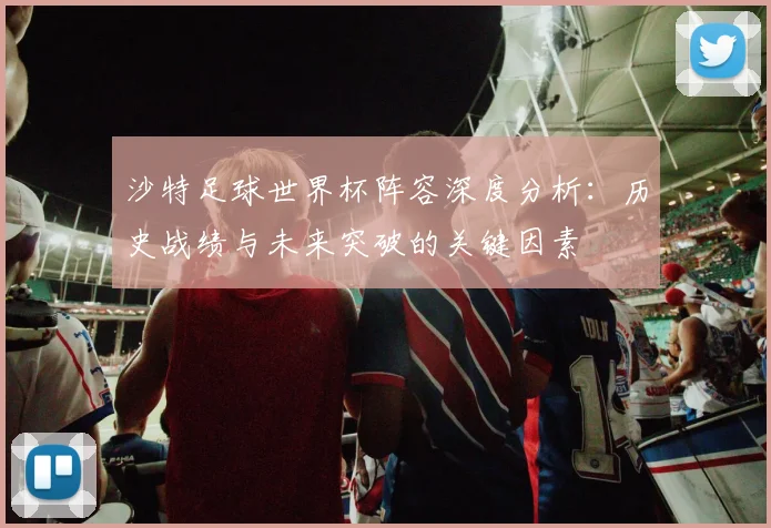 沙特足球世界杯阵容深度分析：历史战绩与未来突破的关键因素