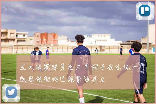 五大联赛球员近三年帽子戏法统计凯恩领衔姆巴佩紧随其后