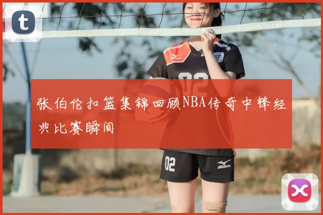 张伯伦扣篮集锦回顾NBA传奇中锋经典比赛瞬间