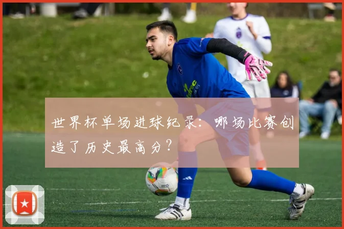 世界杯单场进球纪录:哪场比赛创造了历史最高分?