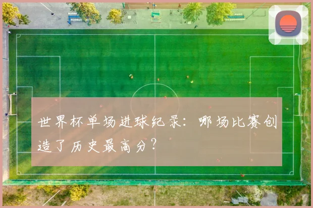 世界杯单场进球纪录:哪场比赛创造了历史最高分?