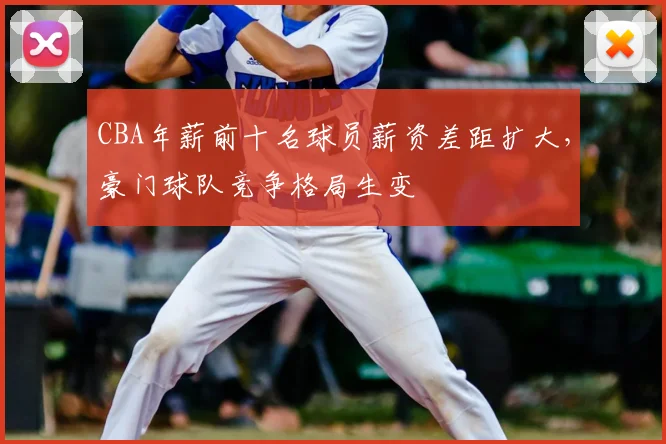 CBA年薪前十名球员薪资差距扩大,豪门球队竞争格局生变