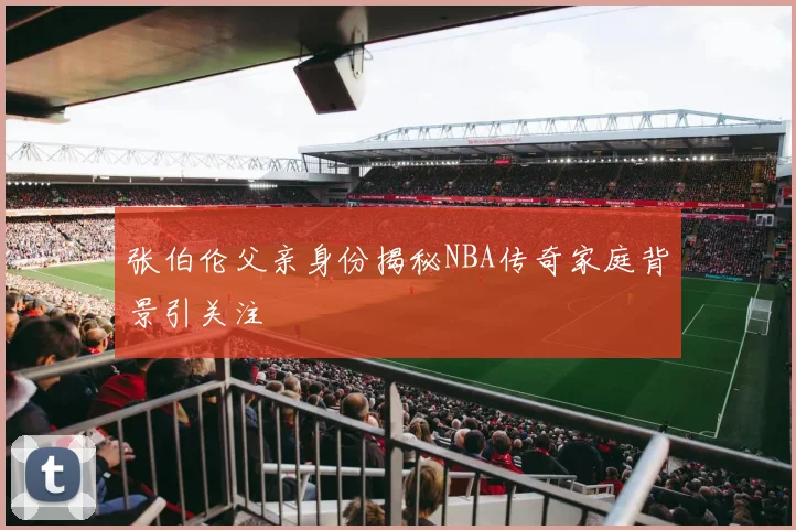 张伯伦父亲身份揭秘NBA传奇家庭背景引关注