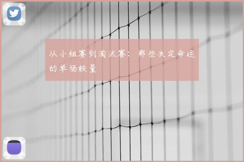 从小组赛到淘汰赛：那些决定命运的单场较量