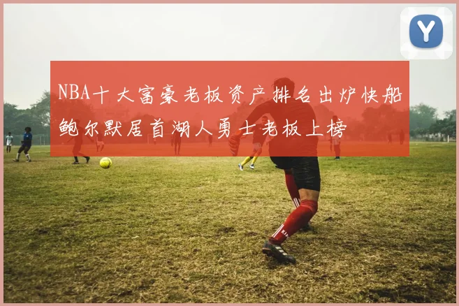 NBA十大富豪老板资产排名出炉快船鲍尔默居首湖人勇士老板上榜