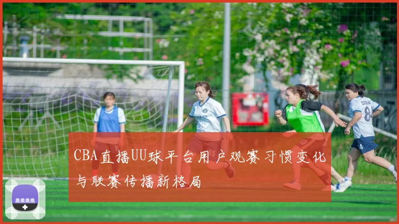 CBA直播UU球平台用户观赛习惯变化与联赛传播新格局