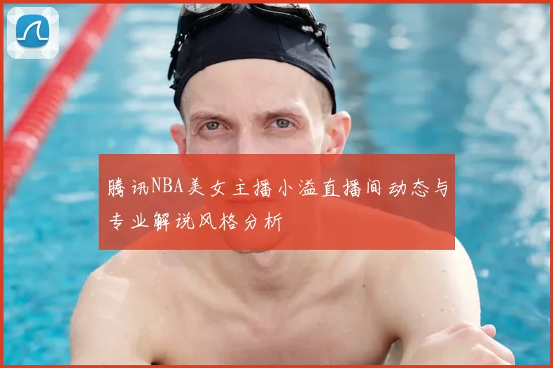 腾讯NBA美女主播小溢直播间动态与专业解说风格分析
