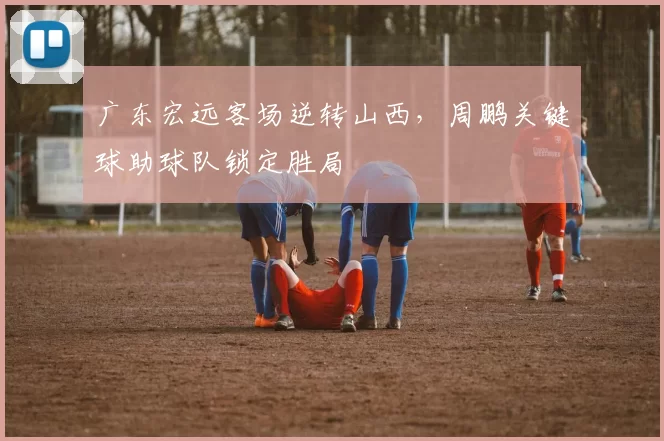 广东宏远客场逆转山西，周鹏关键球助球队锁定胜局