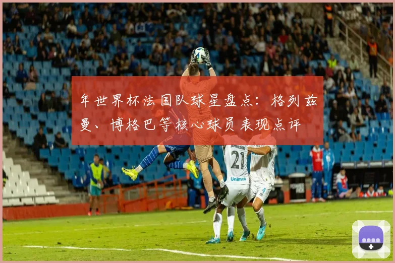年世界杯法国队球星盘点：格列兹曼、博格巴等核心球员表现点评