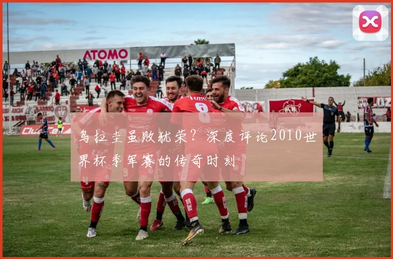 乌拉圭虽败犹荣？深度评论2010世界杯季军赛的传奇时刻