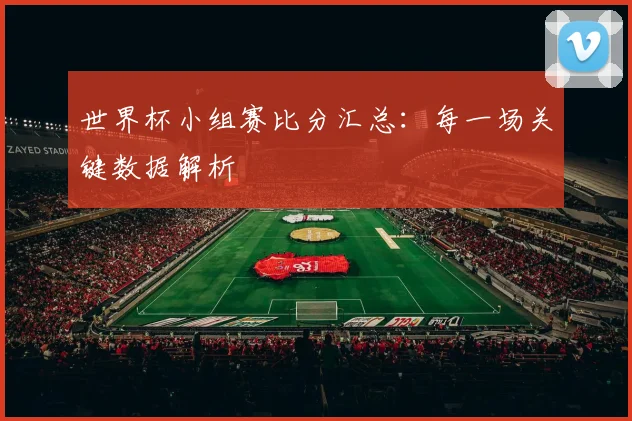 世界杯小组赛比分汇总：每一场关键数据解析