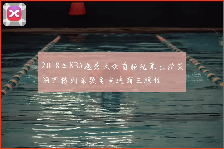2018年NBA选秀大会首轮结果出炉艾顿巴格利东契奇当选前三顺位