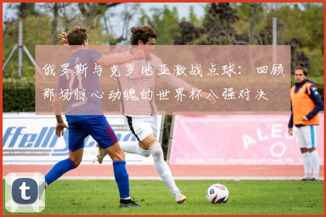 俄罗斯与克罗地亚激战点球：回顾那场惊心动魄的世界杯八强对决