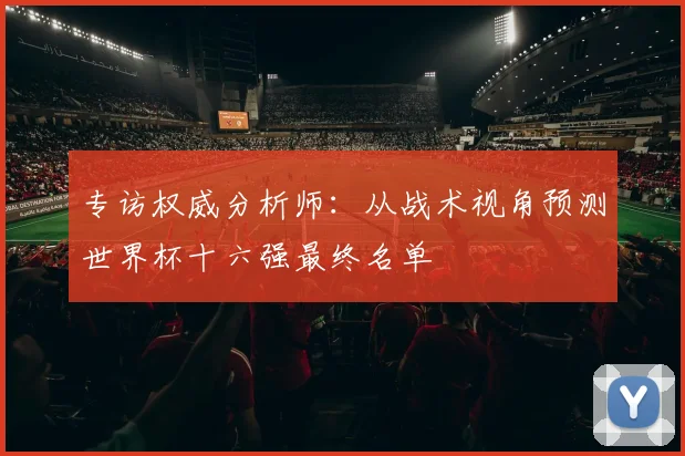 专访权威分析师：从战术视角预测世界杯十六强最终名单