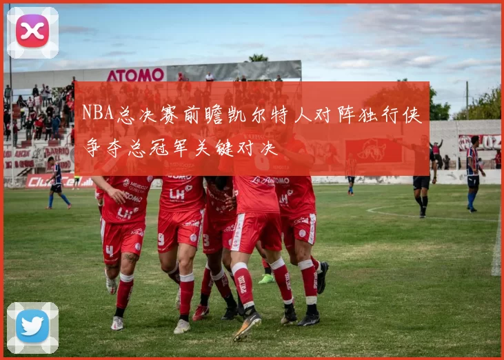 NBA总决赛前瞻凯尔特人对阵独行侠争夺总冠军关键对决