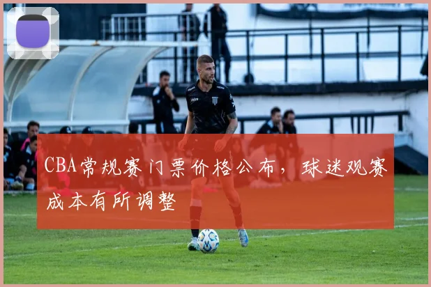 CBA常规赛门票价格公布,球迷观赛成本有所调整
