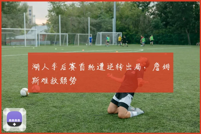 湖人季后赛首轮遭逆转出局,詹姆斯难救颓势