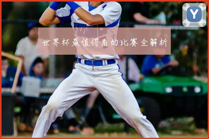 世界杯最值得看的比赛全解析