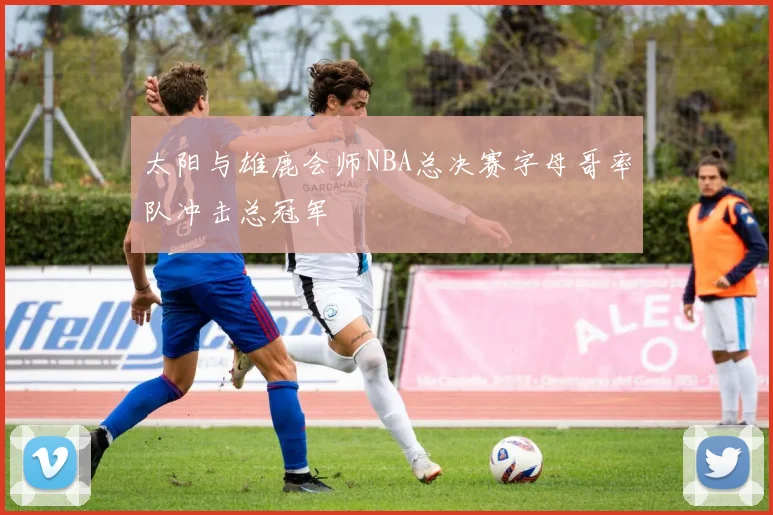 太阳与雄鹿会师NBA总决赛字母哥率队冲击总冠军