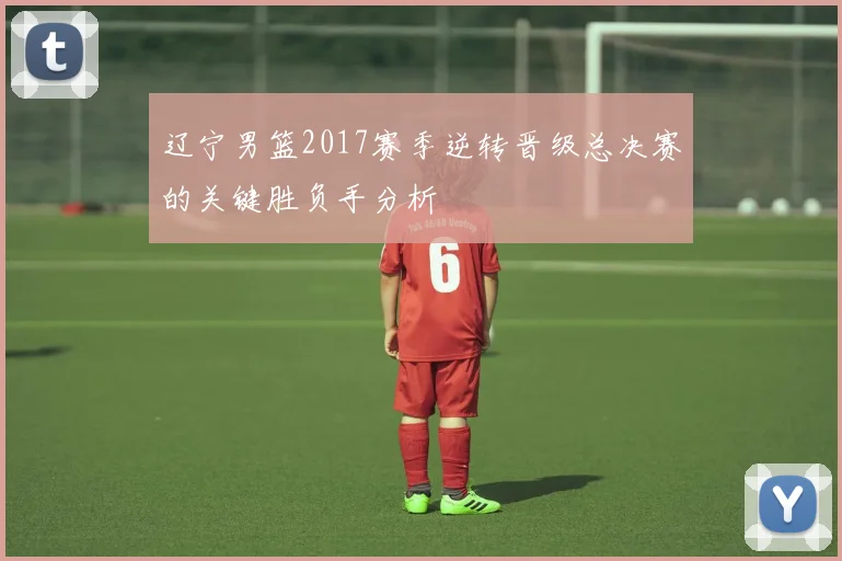 辽宁男篮2017赛季逆转晋级总决赛的关键胜负手分析