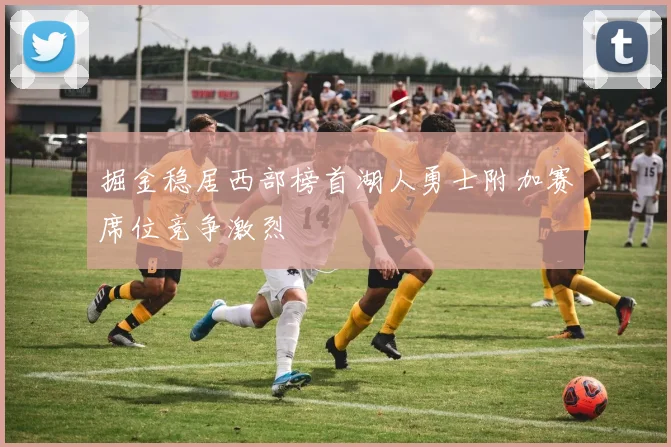 掘金稳居西部榜首湖人勇士附加赛席位竞争激烈
